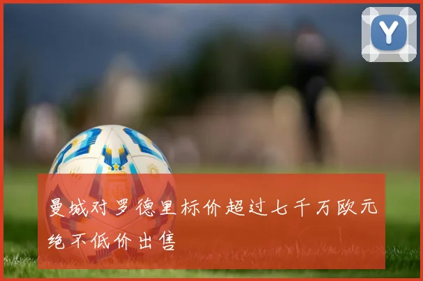 曼城对罗德里标价超过七千万欧元绝不低价出售