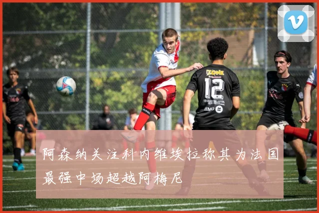 阿森纳关注科内维埃拉称其为法国最强中场超越阿梅尼