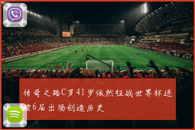 传奇之路C罗41岁依然征战世界杯连续6届出场创造历史