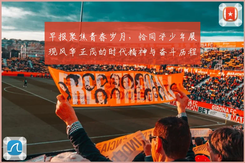 早报聚焦青春岁月，恰同学少年展现风华正茂的时代精神与奋斗历程