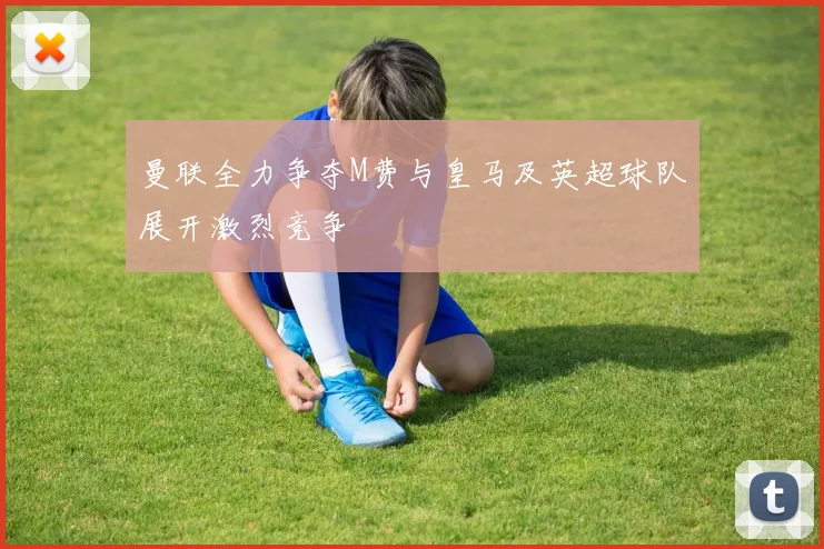 曼联全力争夺M费与皇马及英超球队展开激烈竞争