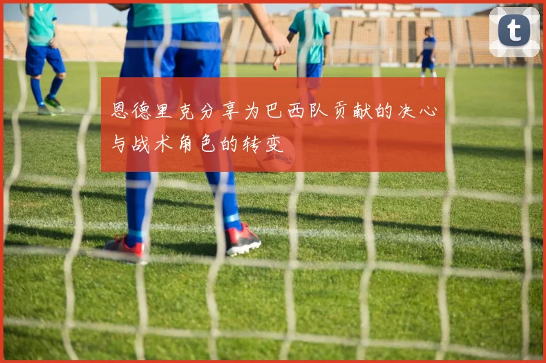 恩德里克分享为巴西队贡献的决心与战术角色的转变