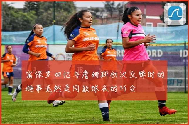 富保罗回忆与詹姆斯初次交锋时的趣事竟然是同款球衣的巧合