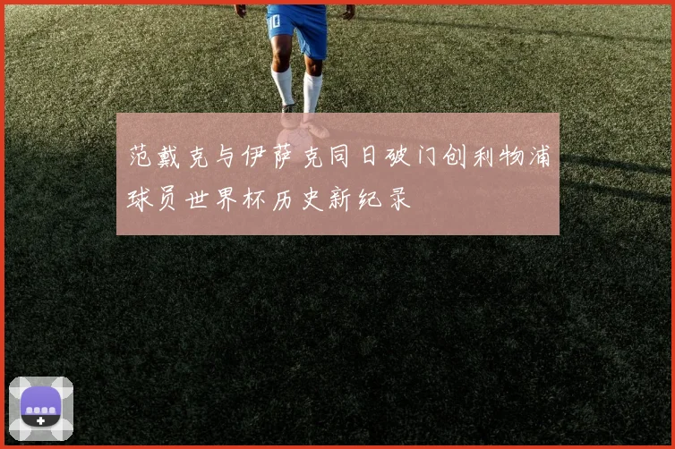 范戴克与伊萨克同日破门创利物浦球员世界杯历史新纪录