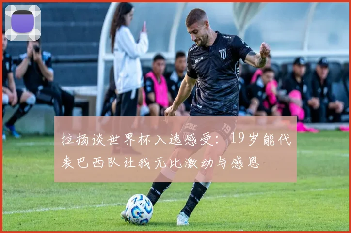 拉扬谈世界杯入选感受：19岁能代表巴西队让我无比激动与感恩