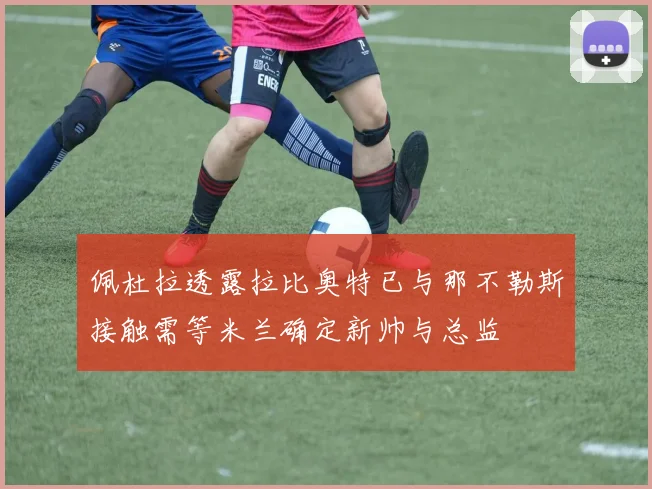 佩杜拉透露拉比奥特已与那不勒斯接触需等米兰确定新帅与总监