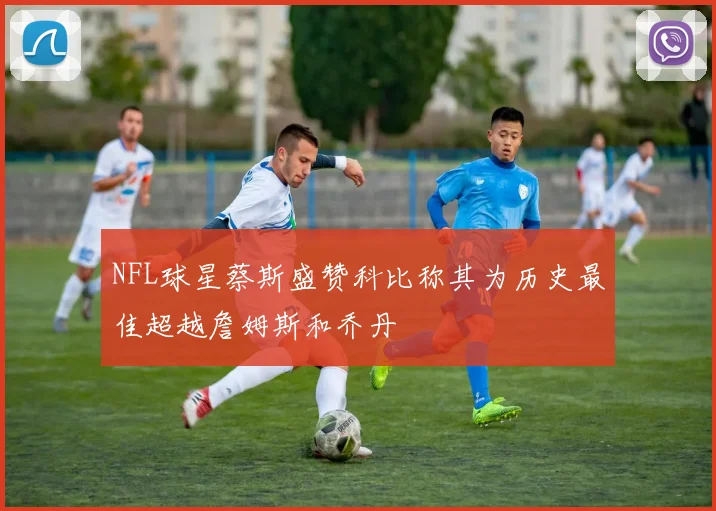 NFL球星蔡斯盛赞科比称其为历史最佳超越詹姆斯和乔丹