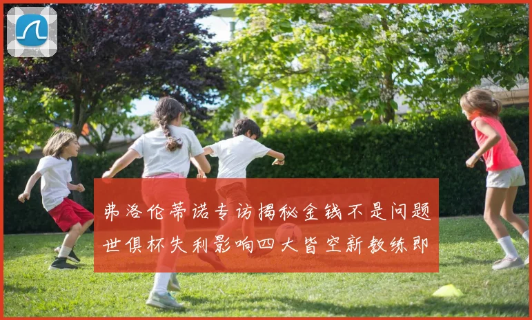 弗洛伦蒂诺专访揭秘金钱不是问题世俱杯失利影响四大皆空新教练即将到来