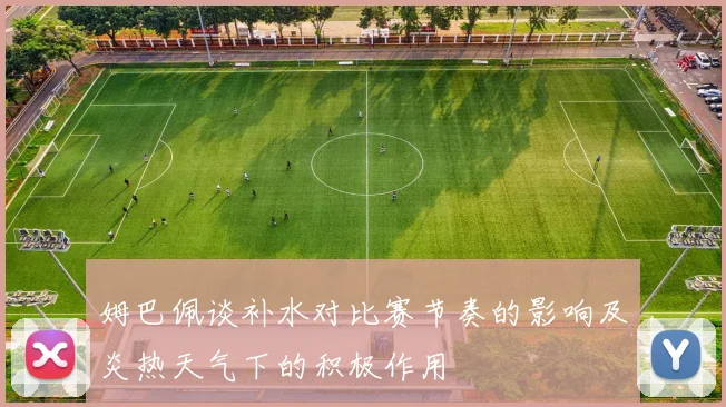 姆巴佩谈补水对比赛节奏的影响及炎热天气下的积极作用