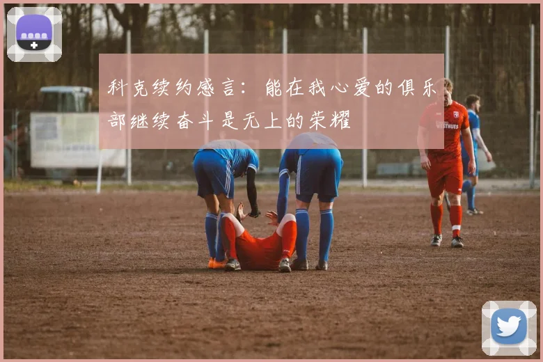 科克续约感言：能在我心爱的俱乐部继续奋斗是无上的荣耀