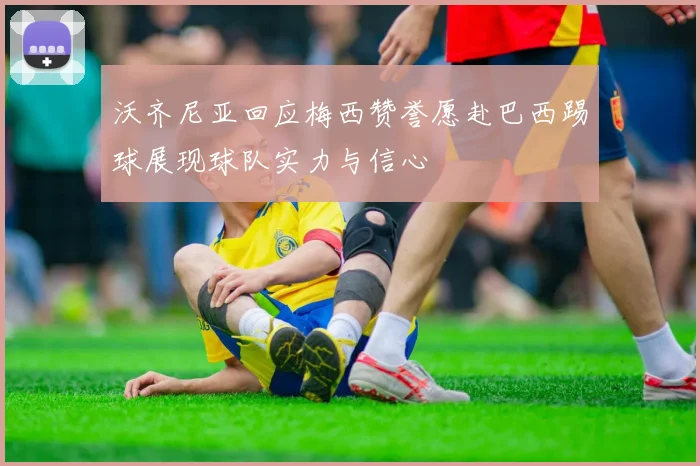 沃齐尼亚回应梅西赞誉愿赴巴西踢球展现球队实力与信心